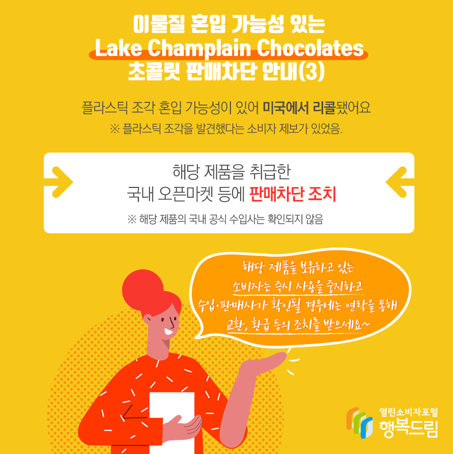 이물질 혼입 가능성 있는 Lake Champlain Chocolates 초콜릿 판매차단 안내(2) 플라스틱 조각 혼입 가능성이 있어 미국에서 리콜됨※ 플라스틱 조각을 발견했다는 소비자 제보가 있었음.  - 해당 제품을 취급한 구매대행업체 등에 판매차단 조치    ※ 해당 제품의 국내 공식 수입사는 확인되지 않음  - 해당 제품을 보유하고 있는 소비자는 즉시 섭취를 중지할 것  - 수입·판매사가 확인될 경우에는 연락을 통해 교환, 환급 등의 조치를 받을 것