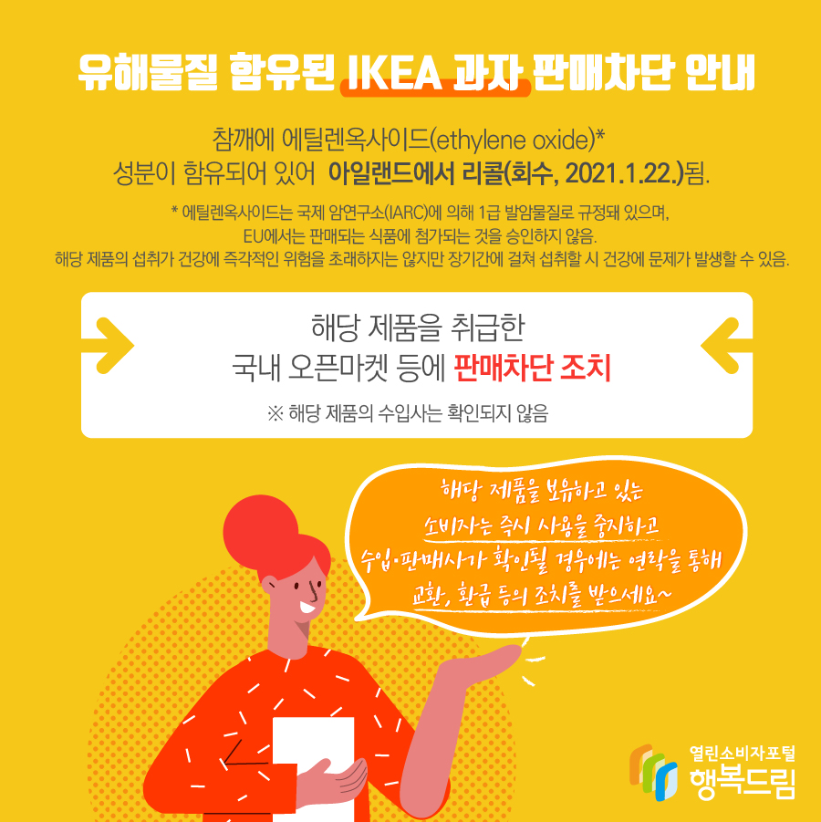 유해물질 함유된 IKEA 과자 판매차단 안내 제품에 함유된 참깨에 에틸렌옥사이드(ethylene oxide)* 성분이 함유되어 있어 아일랜드에서 리콜(회수, 2021.1.22.)됨.   * 에틸렌옥사이드는 국제 암연구소(IARC)에 의해 1급 발암물질로 규정돼 있으며, EU에서는 판매되는 식품에 첨가되는 것을 승인하지 않음. 해당 제품의 섭취가 건강에 즉각적인 위험을 초래하지는 않지만 장기간에 걸쳐 섭취할 시 건강에 문제가 발생할 수 있음.  - 해당 제품을 취급한 국내 오픈마켓 등에 판매차단 조치    ※ 해당 제품의 국내 공식 수입사는 확인되지 않음  - 해당 제품을 보유하고 있는 소비자는 즉시 섭취를 중지할 것  - 수입·판매사가 확인될 경우에는 연락을 통해 교환, 환급 등의 조치를 받을 것