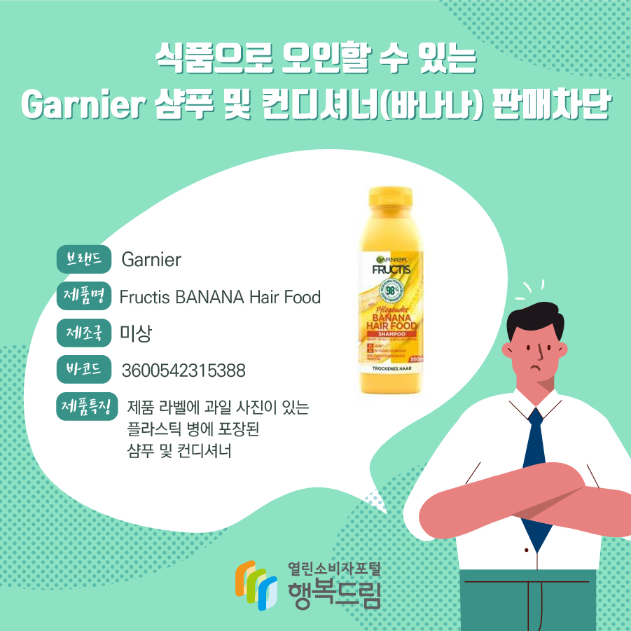 식품으로 오인할 수 있는 Garnier 샴푸 및 컨디셔너(바나나) 판매차단 브랜드 Garnier 제품명 Fructis BANANA Hair Food 제조국 미상 바코드 3600542315388 제품특징 제품 라벨에 과일 사진이 있는 플라스틱 병에 포장된 샴푸 및 컨디셔너  