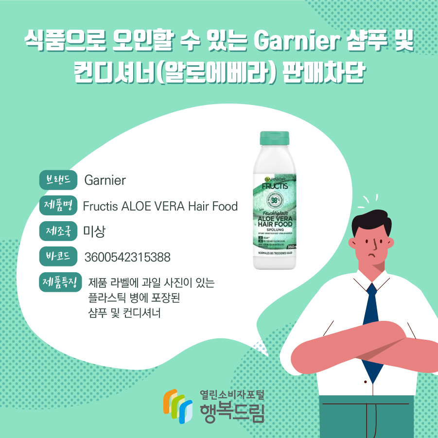  식품으로 오인할 수 있는 Garnier 샴푸 및 컨디셔너(알로에베라) 판매차단 브랜드 Garnier 제품명 Fructis ALOE VERA Hair Food 제조국 미상 바코드 3600542315388 제품특징 제품 라벨에 과일 사진이 있는 플라스틱 병에 포장된 샴푸 및 컨디셔너  