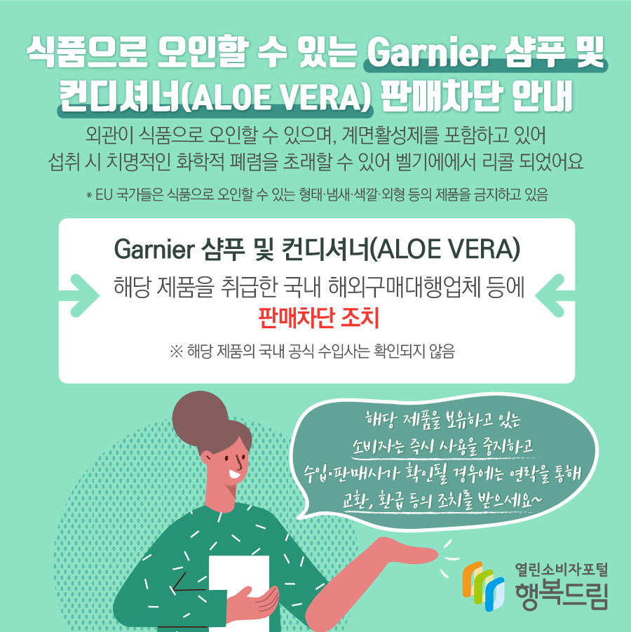 식품으로 오인할 수 있는 Garnier 샴푸 및 컨디셔너(ALOE VERA) 판매차단 안내 외관이 식품으로 오인할 수 있으며, 계면활성제를 포함하고 있어 섭취 시 치명적인 화학적 폐렴을 초래할 수 있어 벨기에에서 리콜 되었어요 ＊EU 국가들은 식품으로 오인할 수 있는 형태·냄새·색깔·외형 등의 제품을 금지하고 있음 Garnier 샴푸 및 컨디셔너(ALOE VERA) 해당 제품을 취급한 국내 해외구매대행업체 등에 판매차단 조치 ※ 해당 제품의 국내 공식 수입사는 확인되지 않음 해당 제품을 보유하고 있는 소비자는 즉시 사용을 중지하고 수입·판매사가 확인될 경우에는 연락을 통해 교환, 환급 등의 조치를 받으세요~