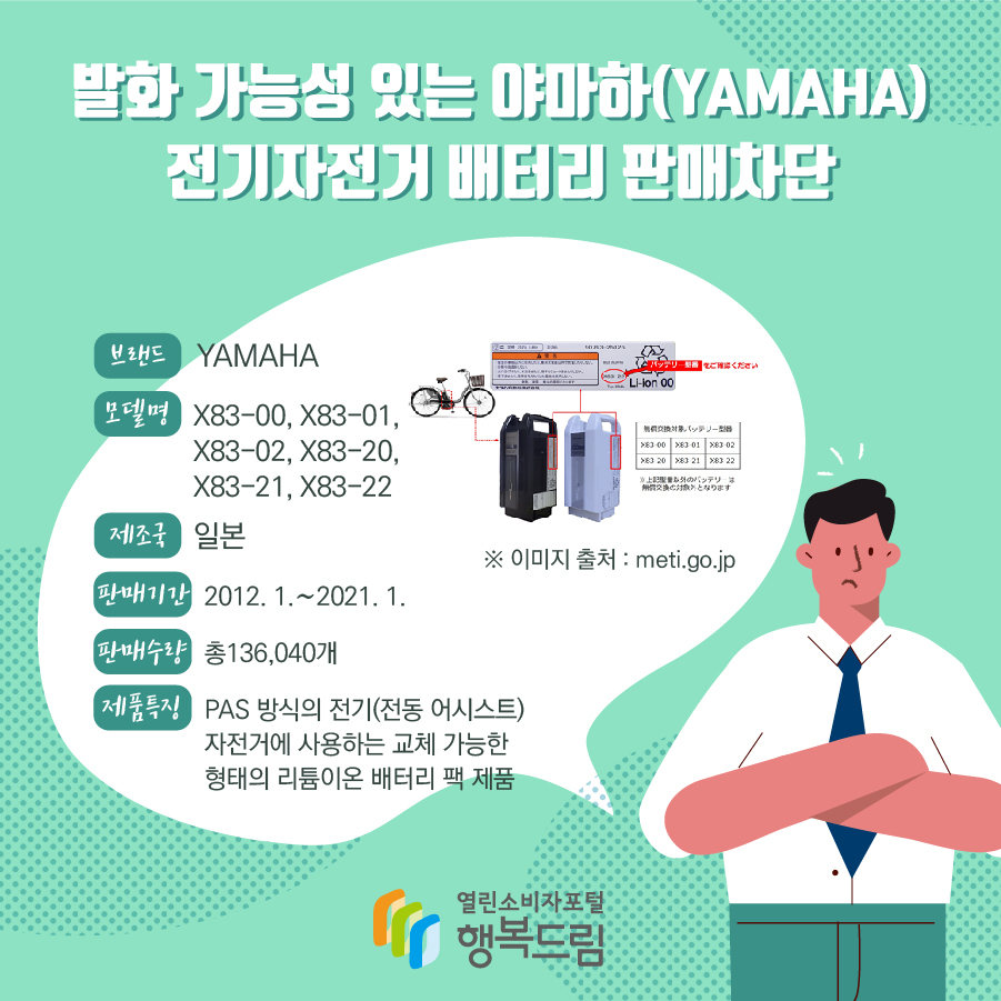 발화 가능성 있는 야마하(YAMAHA) 전기자전거 배터리 판매차단 브랜드 YAMAHA 모델명 X83-00, X83-01, X83-02, X83-20, X83-21, X83-22 제조국 일본 판매기간 2012. 1.~2021. 1. 판매수량 총136,040개 제품특징 PAS 방식의 전기(전동 어시스트) 자전거에 사용하는 교체 가능한 형태의 리튬이온 배터리 팩 제품 ※ 이미지 출처 : meti.go.jp 