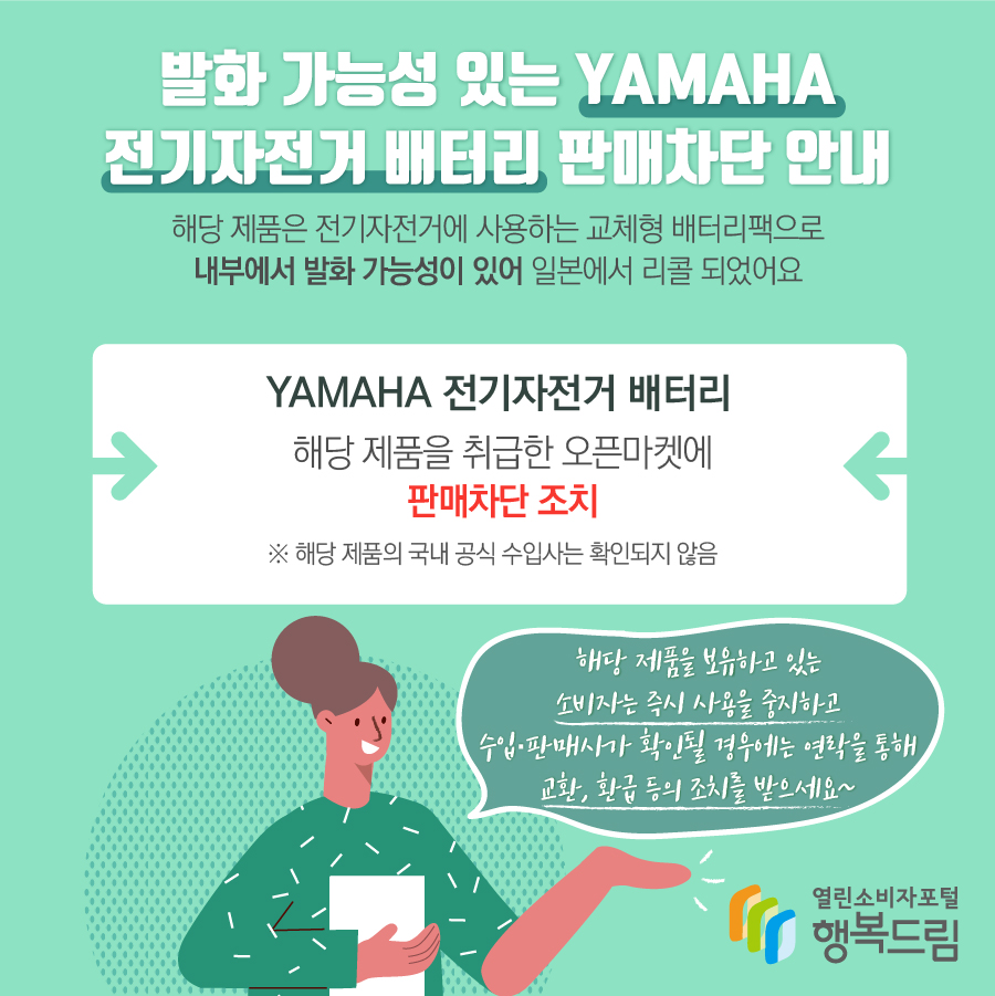 발화 가능성 있는 YAMAHA 전기자전거 배터리 판매차단 안내 해당 제품은 전기자전거에 사용하는 교체형 배터리팩으로 내부에서 발화 가능성이 있어 일본에서 리콜 되었어요 YAMAHA 전기자전거 배터리 해당 제품을 취급한 오픈마켓에 판매차단 조치 ※ 해당 제품의 국내 공식 수입사는 확인되지 않음 해당 제품을 보유하고 있는 소비자는 즉시 사용을 중지하고  수입·판매사가 확인될 경우에는 연락을 통해 교환, 환급 등의 조치를 받으세요~