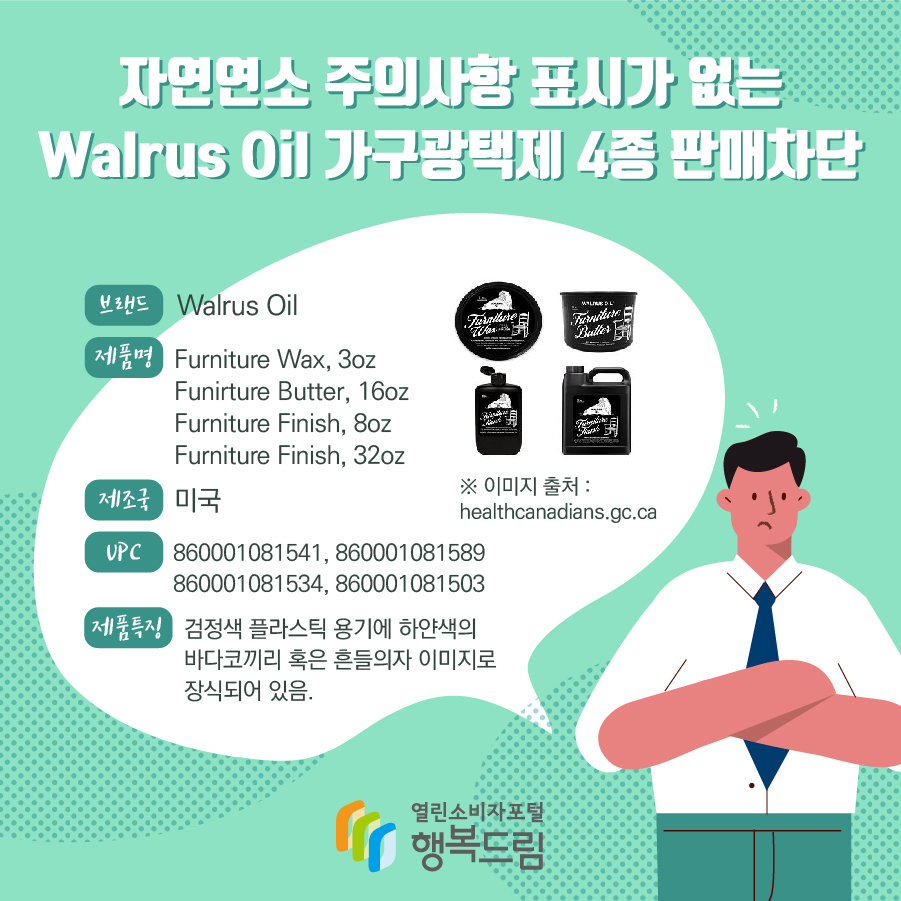 자연연소 주의사항 표시가 없는 Walrus Oil 가구광택제 4종 판매차단 브랜드 Walrus Oil 제품명 Furniture Wax, 3oz Funirture Butter, 16oz Furniture Finish, 8oz Furniture Finish, 32oz 제조국 미국 UPC 860001081541, 860001081589 860001081534, 860001081503 제품특징 검정색 플라스틱 용기에 하얀색의 바다코끼리 혹은 흔들의자 이미지로 장식되어 있음. ※ 이미지 출처 : healthcanadians.gc.ca 