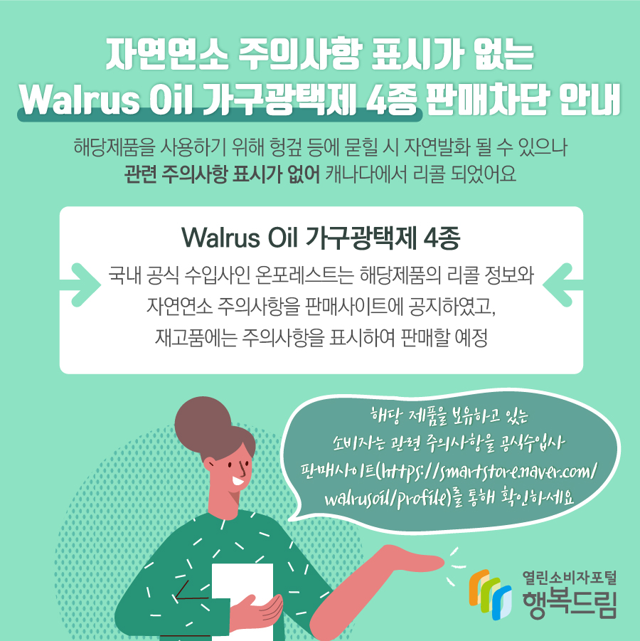 자연연소 주의사항 표시가 없는 Walrus Oil 가구광택제 4종 판매차단 안내 해당제품을 사용하기 위해 헝겊 등에 묻힐 시 자연발화 될 수 있으나관련 주의사항 표시가 없어 캐나다에서 리콜 되었어요 Walrus Oil 가구광택제 4종 국내 공식 수입사인 온포레스트는 해당제품의 리콜 정보와 자연연소 주의사항을 판매사이트에 공지하였고, 재고품에는 주의사항을 표시하여 판매할 예정 국내 공식 수입사인 온포레스트는 해당제품의 리콜 정보와 자연연소 주의사항을 판매사이트에 공지하였고, 재고품에는 주의사항을 표시하여 판매할 예정