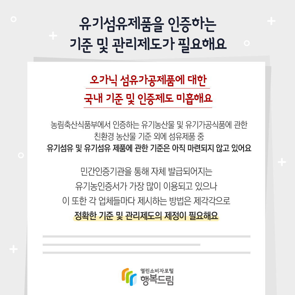 유기섬유제품을 인증하는 기준 및 관리제도가 필요해요 오가닉 섬유가공제품에 대한 국내 기준 및 인증제도 미흡해요 농림축산식품부에서 인증하는 유기농산물 및 유기가공식품에 관한 친환경 농산물 기준 외에 섬유제품 중 유기섬유 및 유기섬유 제품에 관한 기준은 아직 마련되지 않고 있어요 민간인증기관을 통해 자체 발급되어지는 유기농인증서가 가장 많이 이용되고 있으나 이 또한 각 업체들마다 제시하는 방법은 제각각으로 정확한 기준 및 관리제도의 제정이 필요해요