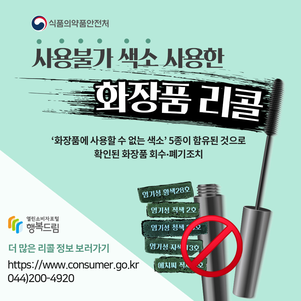 식품의약품안전처 사용불가 색소 사용한 화장품 리콜 화장품에 사용할 수 없는 색소 5종이 함유된 것으로 확인된 화장품 회수 폐기 조치 염기성 황색28호 염기성 적색 2호 염기성 청색 26호 염기성 자색 13호 에치색 적색 3호 행복드림 열린소비자포털 더 많은 리콜정보 보러가기 https://www.consumer.go.kr 044 200 4920 