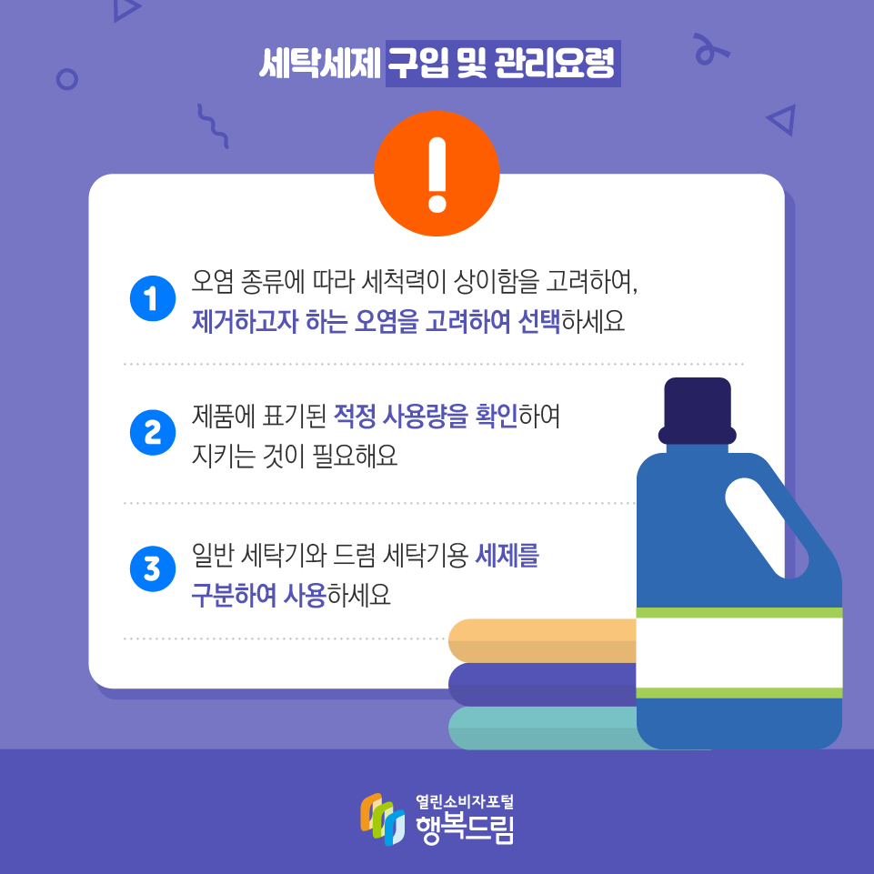 세탁세제 구입 및 관리요령 1 오염 종류에 따라 세척력이 상이함을 고려하여, 제거하고자 하는 오염을 고려하여 선택하세요 2 제품에 표기된 적정 사용량을 확인하여 지키는 것이 필요해요 3 일반 세탁기와 드럼 세탁기용 세제를 구분하여 사용하세요 