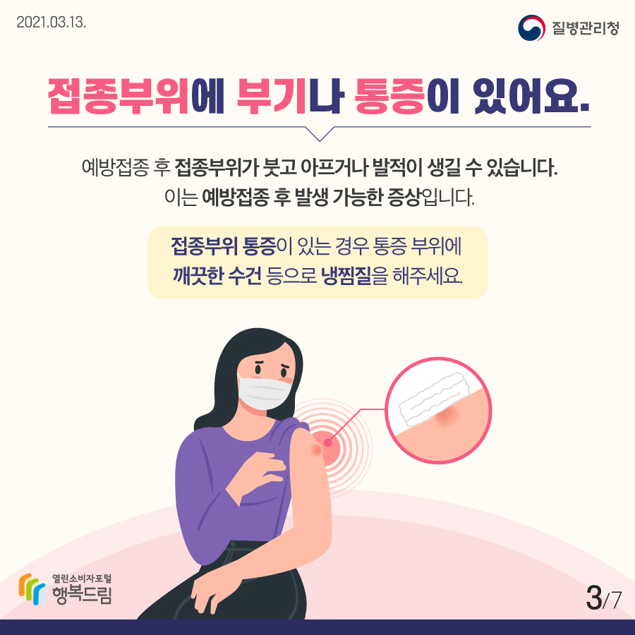 접종부위에 부기나 통증이 있어요. 예방접종 후 접종부위가 붓고 아프거나 발적이 생길 수 있습니다. 이는 예방접종 후 발생 가능한 증상입니다.접종부위 통증이 있는 경우 통증 부위에 깨끗한 수건 등으로 냉찜질을 해주세요.