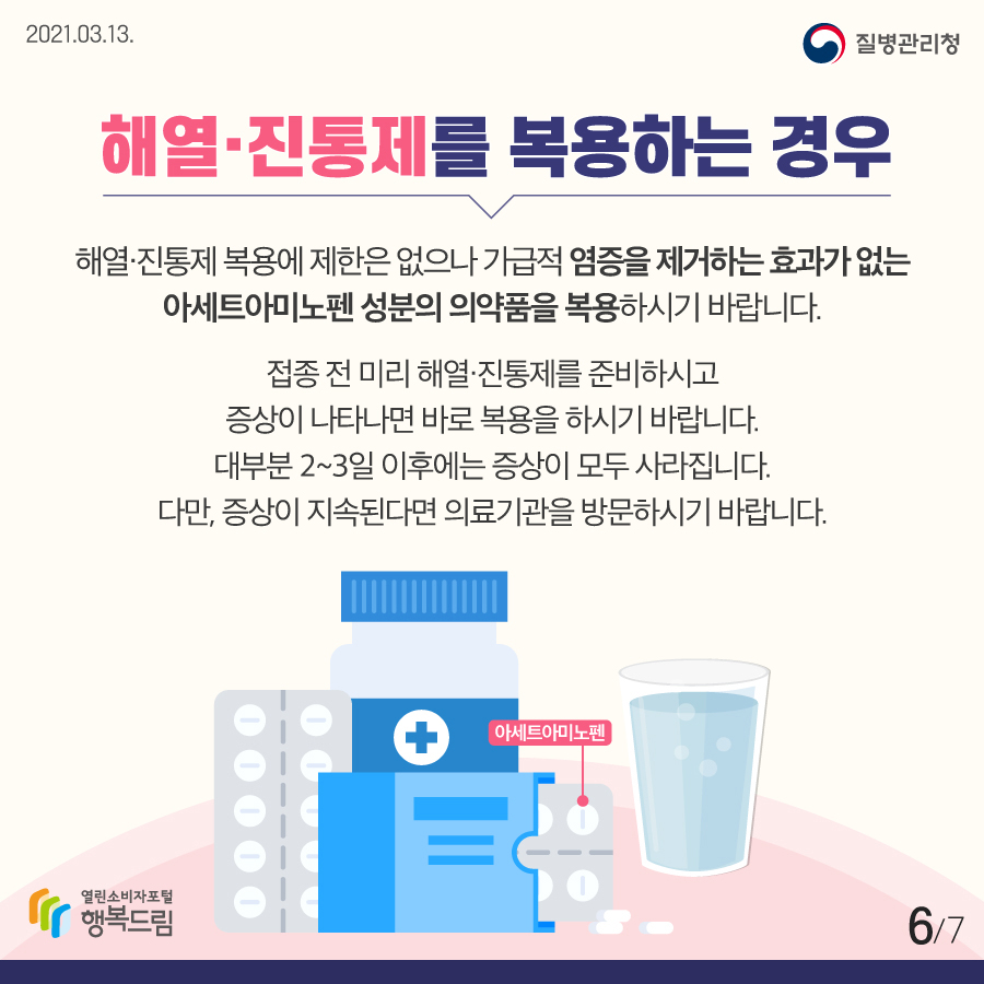 <해열진통제를 복용하는 경우> 해열 진통제 복용에 제한은 없으나 가급적 염증을 제거하는 효과가 없는 아세트아미노펜 성분의 의약품을 복용하시기 바랍니다. 접종 전 미리 해열진통제를 준비하시고 증상이 나타나면 바로 복용을 하시기 바랍니다. 대부분 2~3일 이후에는 증상이 모두 사라집니다. 다만, 증상이 지속된다면 의료기관을 방문하시기 바랍니다.