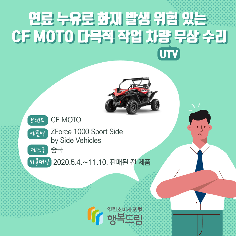 연료 누유로 화재 발생 위험 있는  CF MOTO 다목적 작업 차량(UTV) 무상 수리  브랜드 CF MOTO 제품명 ZForce 1000 Sport Side by Side Vehicles 제조국 중국 리콜대상 2020.5.4.~11.10. 판매된 전 제품 