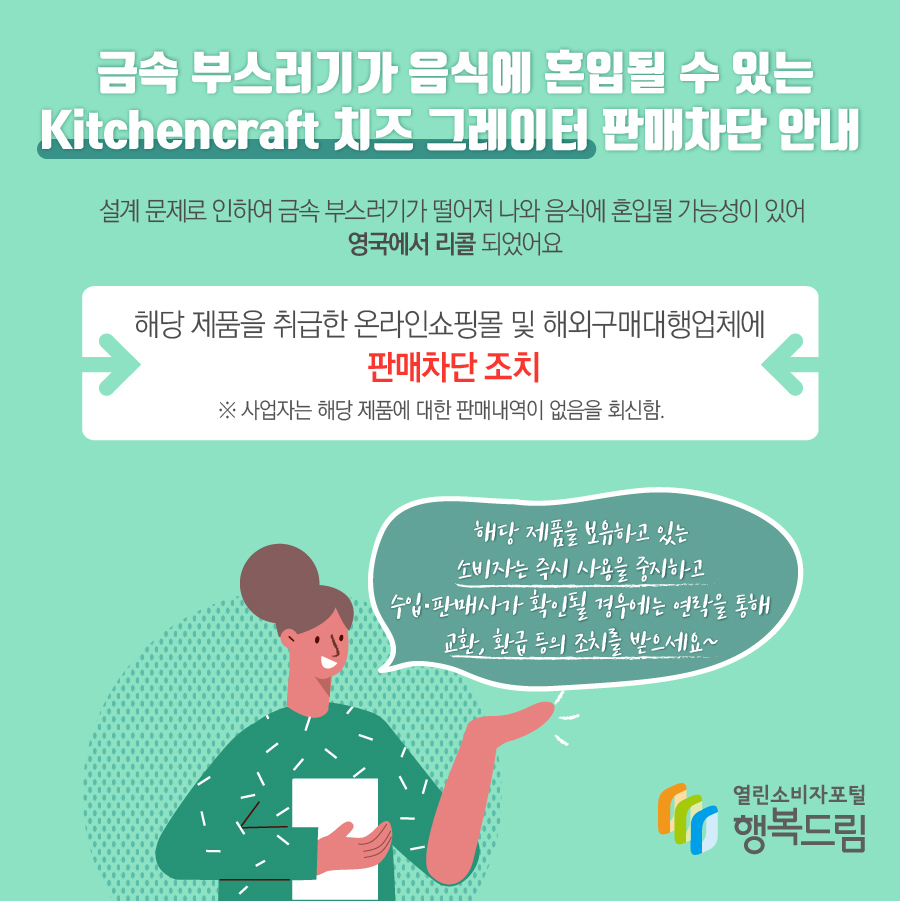  금속 부스러기가 음식에 혼입될 수 있는 Kitchencraft 치즈 그레이터 판매차단 안내 조치 사유  - 해당 제품은 설계 문제로 인하여 금속 부스러기가 떨어져 나와 음식에 혼입될 가능성이 있어 영국에서 리콜 됨.  - 해당 제품을 취급한 온라인쇼핑몰 및 해외구매대행업체에 판매차단 조치  ※ 사업자는 해당 제품에 대한 판매내역이 없음을 회신함.  - 해당 제품을 보유하고 있는 소비자는 즉시 사용을 중지할 것  - 수입·판매사가 확인될 경우에는 연락을 통해 교환, 환급 등의 조치를 받을 것