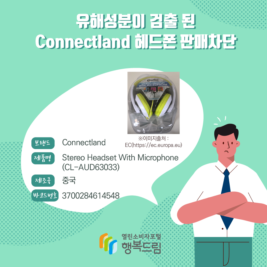 유해성분이 검출 된 Connectland 헤드폰 판매차단  브랜드 Connectland 제품명 (모델명) Stereo Headset With Microphone (CL-AUD63033) 제조국 중국 바코드번호 3700284614548 ※이미지출처 : EC(https://ec.europa.eu) 