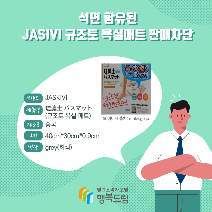 석면 함유된 JASIVI 규조토 욕실매트 판매차단  브랜드 JASKIVI  ※ 이미지 출처: mhlw.go.jp 제품명 珪藻土 バスマット (규조토 욕실 매트) 크기 40cm*30cm*0.9cm 색상 grey(회색) 제조국 중국 