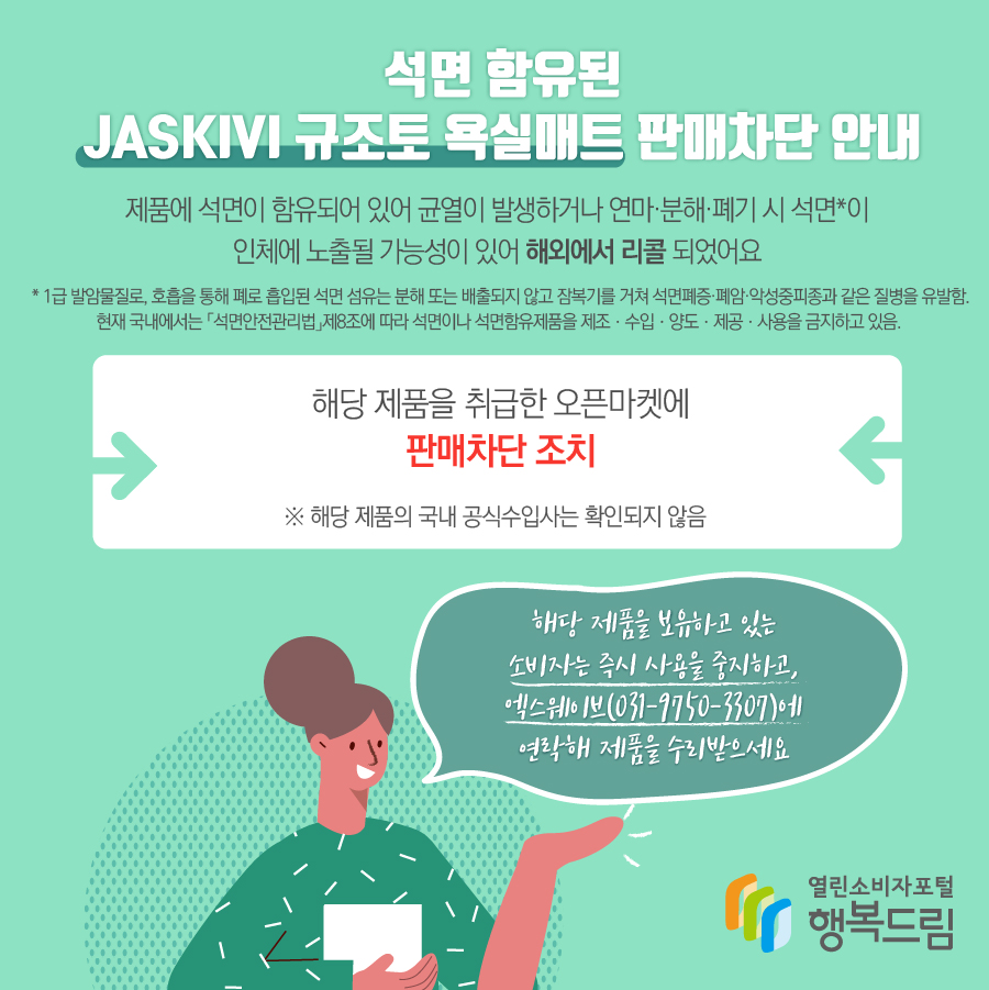 석면 함유된 JASKIVI 규조토 욕실매트 판매차단 안내 제품에 석면이 함유되어 있어 균열이 발생하거나 연마·분해·폐기 시 석면*이 인체에 노출될 가능성이 있어 해외에서 리콜됨   * 1급 발암물질로, 호흡을 통해 폐로 흡입된 석면 섬유는 분해 또는 배출되지 않고 잠복기를 거쳐 석면폐증·폐암·악성중피종과 같은 질병을 유발함. 현재 국내에서는 「석면안전관리법」제8조에 따라 석면이나 석면함유제품을 제조ㆍ수입ㆍ양도ㆍ제공ㆍ사용을 금지하고 있음.   - 해당 제품을 취급한 오픈마켓에 판매차단 조치    ※ 해당 제품의 국내 공식수입사는 확인되지 않음  - 해당 제품을 보유하고 있는 소비자는 즉시 사용을 중지할 것  - 수입·판매사가 확인될 경우에는 연락을 통해 교환, 환급 등의 조치를 받을 것