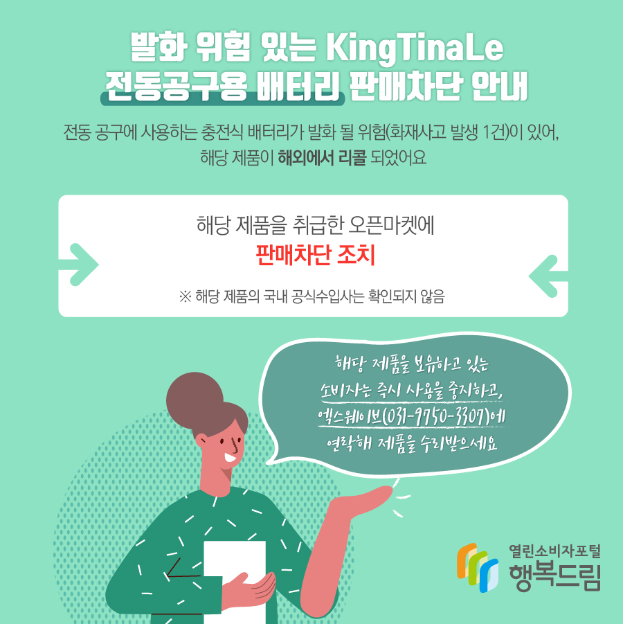 발화 위험 있는 KingTinaLe 전동공구용 배터리 판매차단 안내 조치 사유 - 전동 공구에 사용하는 충전식 배터리가 발화 될 위험(화재사고 발생 1건)이 있어, 해당 제품이 해외에서 리콜됨. - 해당 제품을 취급한 오픈마켓에 판매차단 조치 ※ 해당 제품의 수입사는 확인되지 않음 - 해당 제품을 보유하고 있는 소비자는 즉시 사용을 중지할 것 - 수입·판매사가 확인될 경우에는 연락을 통해 교환, 환급 등의 조치를 받을 것
