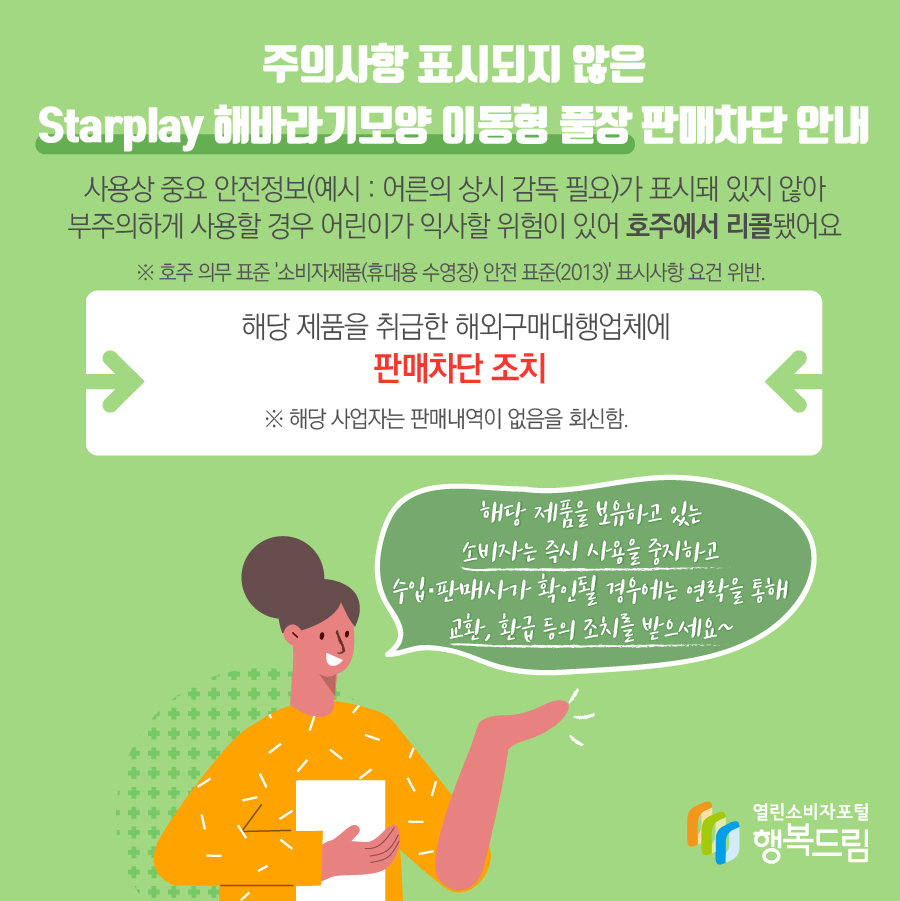 주의사항 표시되지 않은 Starplay 해바라기모양 이동형 풀장 판매차단 안내 조치 사유  - 사용상 중요 안전정보(예시 : 어른의 상시 감독 필요)가 표시돼 있지 않아 부주의하게 사용할 경우 어린이가 익사할 위험이 있어 호주에서 리콜됨.    ※ 호주 의무 표준 '소비자제품(휴대용 수영장) 안전 표준(2013)' 표시사항 요건 위반.  - 해당 제품을 취급한 해외구매대행업체에 판매차단 조치  - 해당 제품을 보유하고 있는 소비자는 즉시 사용을 중지할 것  - 수입·판매사가 확인될 경우에는 연락을 통해 교환, 환급 등의 조치를 받을 것