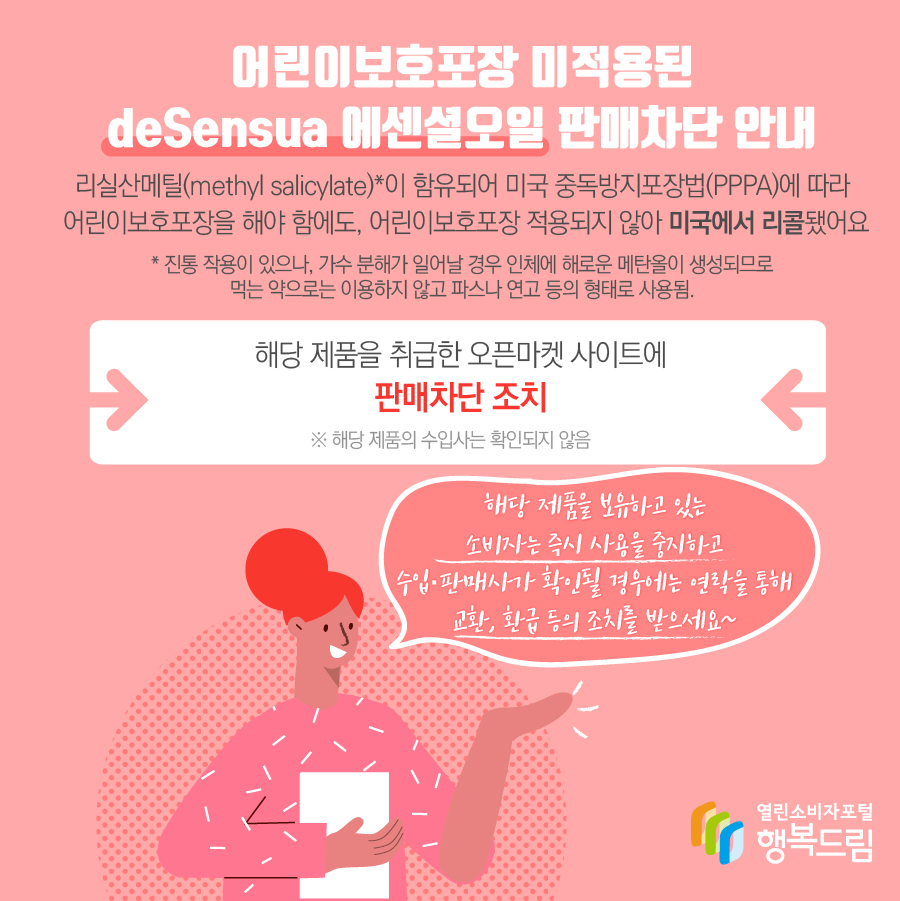 어린이보호포장 미적용된 deSensua 에센셜오일 판매차단 조치 사유  - 해당 제품은 살리실산메틸(methyl salicylate)*이 함유되어 미국 중독방지포장법(PPPA)에 따라 어린이보호포장을 해야 함에도, 어린이보호포장 적용되지 않아 미국에서 리콜됨.* 진통 작용이 있으나, 가수 분해가 일어날 경우 인체에 해로운 메탄올이 생성되므로 먹는 약으로는 이용하지 않고 파스나 연고 등의 형태로 사용됨.  - 해당 제품을 취급한 오픈마켓 사이트에 판매차단 조치    ※ 해당 제품의 국내 공식 수입사는 확인되지 않음  - 해당 제품을 보유하고 있는 소비자는 즉시 사용을 중지할 것  - 수입·판매사가 확인될 경우에는 연락을 통해 교환, 환급 등의 조치를 받을 것