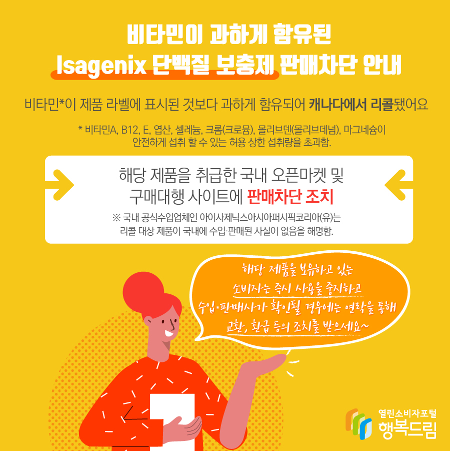 비타민이 과하게 함유된 Isagenix 단백질 보충제 판매차단 안내 - 해당 제품은 비타민*이 제품 라벨에 표시된 것보다 과하게 함유되어 캐나다에서 리콜됨 * 비타민A, B12, E, 엽산, 셀레늄, 크롬(크로뮴), 몰리브덴(몰리브데넘), 마그네슘이 안전하게 섭취 할 수 있는 허용 상한 섭취량을 초과함.  - 해당 제품을 취급한 국내 오픈마켓 및 구매대행 사이트에 판매 차단 조치  ※ 국내 공식수입업체인 아이사제닉스아시아퍼시픽코리아(유)는 리콜 대상 제품이 국내에 수입·판매된 사실이 없음을 해명함.   - 해당 제품을 보유하고 있는 소비자는 즉시 섭취를 중지할 것  - 수입·판매사가 확인될 경우에는 연락을 통해 교환, 환급 등의 조치를 받을 것