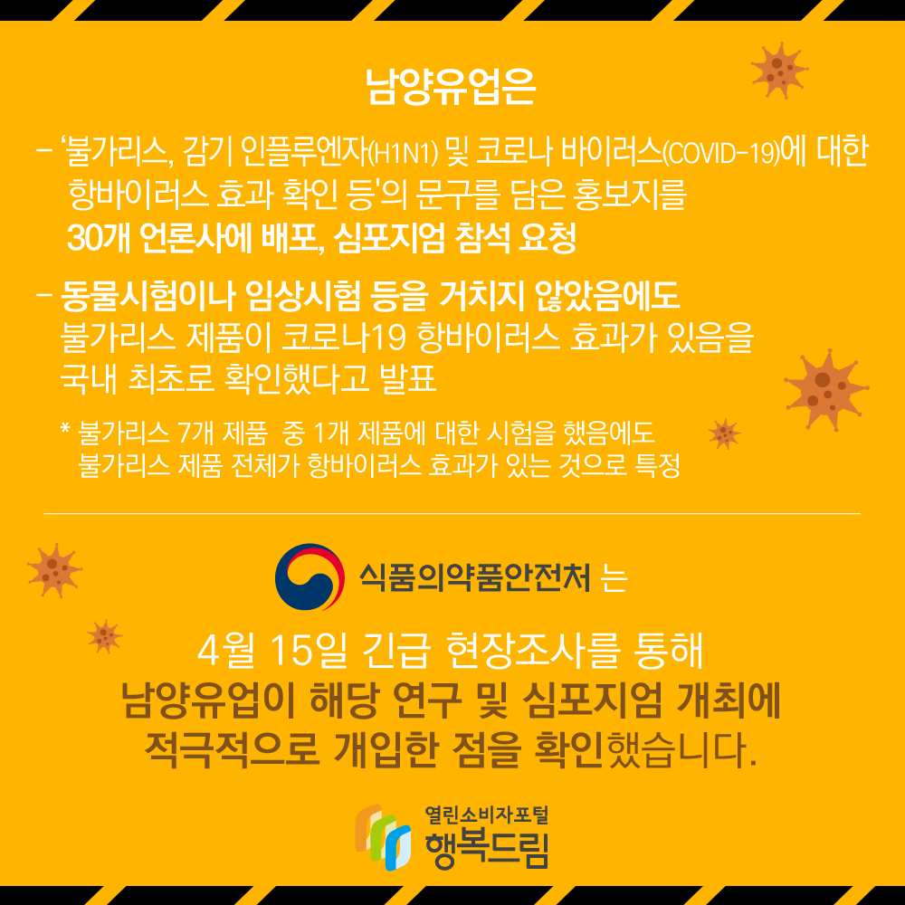 남양유업은 '불가리스, 감기 인플루엔자(H1N1)및 코로나 바이러스(COVID-19)에 대한 항바이러스 효과 확인 등'의 문구를 담은 홍보지를 30개 언론사에 배포, 심포지엄 참석 요청, - 동물시험이나 임상시험 등을 거치지 않았음에도 불가리스 제품이 코로나19 항바이러스 효과가 있음을 국내 최초로 확인했다고 발표 *불가리스 7개 제품 중 1개 제품에 대한 시험을 했음에도 불가리스 제품 전체가 항바이러스 효과가 있는 것으로 특정, 식품의약품안전처는 4월15일 긴급 현장조사를 통해 남양유업이 해당 연구 및 심포지엄 개최에 적극적으로 개입한 점을 확인했습니다.