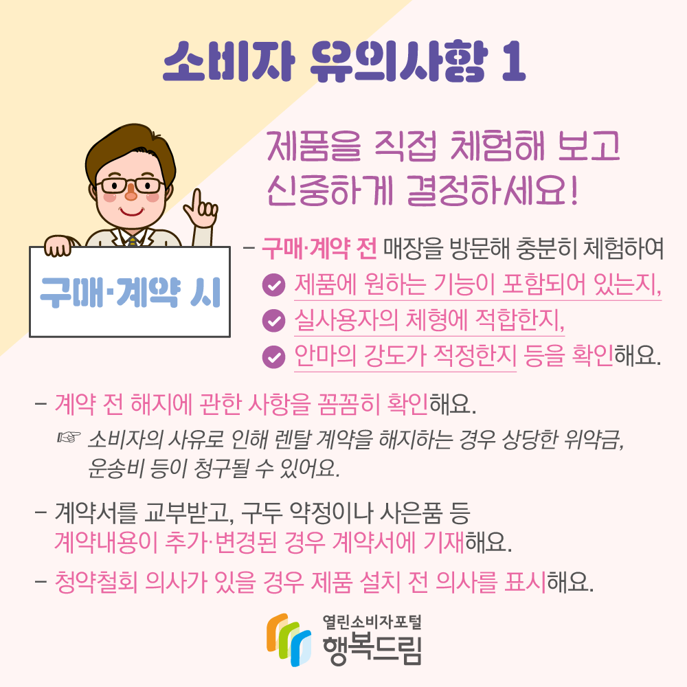 소비자 유의사항 1 구매·계약 시 “제품을 직접 체험해 보고 신중하게 결정하세요!” - 구매·계약 전 매장을 방문해 충분히 체험하여 √제품에 원하는 기능이 포함되어 있는지, √실사용자의 체형에 적합한지, √안마의 강도가 적정한지 등을 확인해요. - 계약 전 해지에 관한 사항을 꼼꼼히 확인해요. ☞소비자의 사유로 인해 렌탈 계약을 해지하는 경우 상당한 위약금, 운송비 등이 청구될 수 있어요. - 계약서를 교부받고, 구두 약정이나 사은품 등 계약내용이 추가·변경된 경우 계약서에 기재해요. - 청약철회 의사가 있을 경우 제품 설치 전 의사를 표시해요. (로고) 행복드림 열린소비자포털