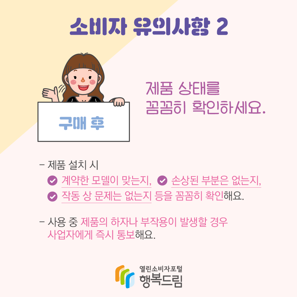 소비자 유의사항 2 구매 후 “제품 상태를 꼼꼼히 확인하세요.” - 제품 설치 시 √계약한 모델이 맞는지, √손상된 부분은 없는지, √작동 상 문제는 없는지 등을 꼼꼼히 확인해요. - 사용 중 제품의 하자나 부작용이 발생할 경우 사업자에게 즉시 통보해요 (로고) 행복드림 열린소비자포털
