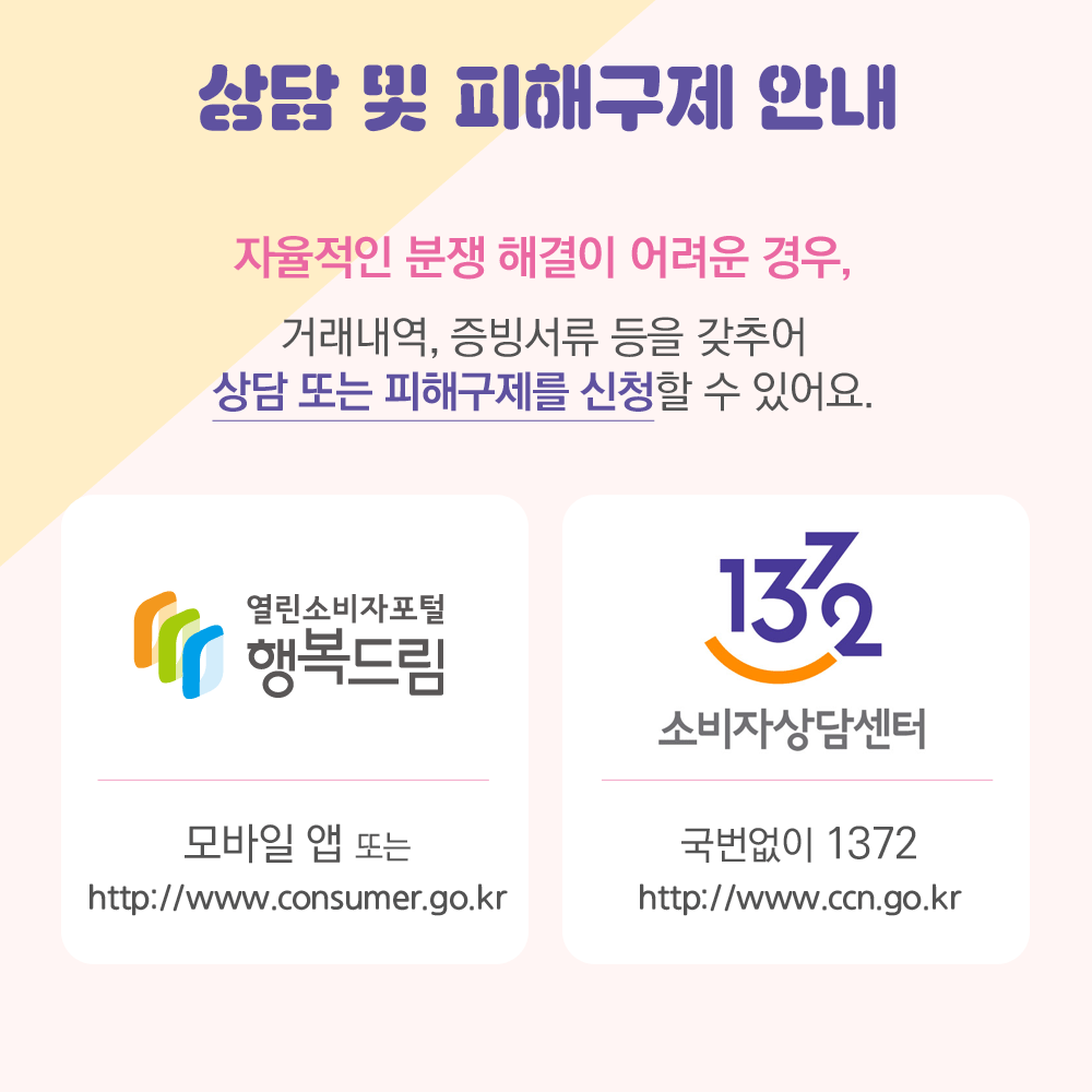 상담 및 피해구제 안내 자율적인 분쟁해결이 어려운 경우, 거래내역 증빙서류 등을 갖추어 상담 또는 피해구제 신청할 수 있어요. 행복드림 열린소비자포털: 모바일 앱 또는 http://www.consumer.go.kr 1372 소비자상담센터: 국번없이 1372 또는 http://www.ccn.go.kr
