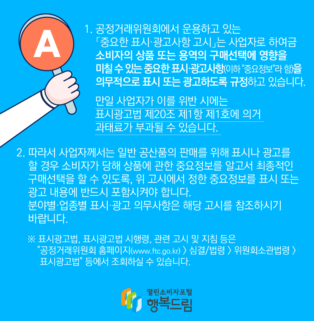 1. 공정거래위원회에서 운용하고 있는 중요한 표시광고사항 고시는 사업자로 하여금 소비자의 상품 또는 용역의 구매선택에 영향을 미칠 수 있는 중요한 표시광고사항(이하 중요정보라 함)을 의무적으로 표시 또는 광고하도록 규정하고 있습니다. 만일 사업자가 이를 위반 시에는 표시광고법 제20조 제1항 제1호에 의거 과태료가 부과될 수 있습니다. 2. 따라서 사업자께서는 일반 공산품의 판매를 위해 표시나 광고를 할 경우 소비자가 당해 상품에 관한 중요정보를 알고서 최종적인 구매선택을 할 수 있도록, 위 고시에서 정한 중요정보를 표시 또는 광고 내용에 반드시 포함시켜야 합니다. 분야별업종별 표시광고 의무사항은 해당 고시를 참조하시기 바랍니다. 표시광고법, 표시광고법 시행령, 관련 고시 및 지침 등은 공정거래위원회 홈페이지(www.ftc.go.kr) 심결 법령 위원회소관법령 표시광고법 등에서 조회하실 수 있습니다. 