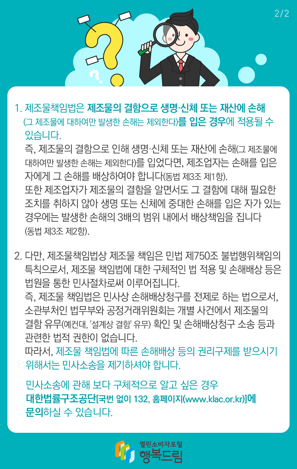 1. 제조물책임법은 제조물의 결함으로 생명 신체 또는 재산에 손해(그 제조물에 대하여만 발생한 손해는 제외한다)를 입은 경우에 적용될 수 있습니다. 즉, 제조물의 결함으로 인해 생명 신체 또는 재산에 손해(그 제조물에 대하여만 발생한 손해는 제외한다)를 입었다면, 제조업자는 손해를 입은 자에게 그 손해를 배상하여야 합니다(동법 제3조 제1항). 또한 제조업자가 제조물의 결함을 알면서도 그 결함에 대해 필요한 조치를 취하지 않아 생명 또는 신체에 중대한 손해를 입은 자가 있는 경우에는 발생한 손해의 3배의 범위 내에서 배상책임을 집니다(동법 제3조 제2항). 2. 다만, 제조물책임법상 제조물 책임은 민법 제750조 불법행위책임의 특칙으로서, 제조물 책임법에 대한 구체적인 법 적용 및 손해배상 등은 법원을 통한 민사절차로써 이루어집니다. 즉, 제조물 책임법은 민사상 손해배상청구를 전제로 하는 법으로서, 소관부처인 법무부와 공정거래위원회는 개별 사건에서 제조물의 결함 유무(예컨대, 설계상 결함 유무) 확인 및 손해배상청구 소송 등과 관련한 법적 권한이 없습니다. 따라서, 제조물 책임법에 따른 손해배상 등의 권리구제를 받으시기 위해서는 민사소송을 제기하셔야 합니다. 민사소송에 관해 보다 구체적으로 알고 싶은 경우 대한법률구조공단 국번 없이 132, 홈페이지(www.klac.or.kr)에 문의하실 수 있습니다.