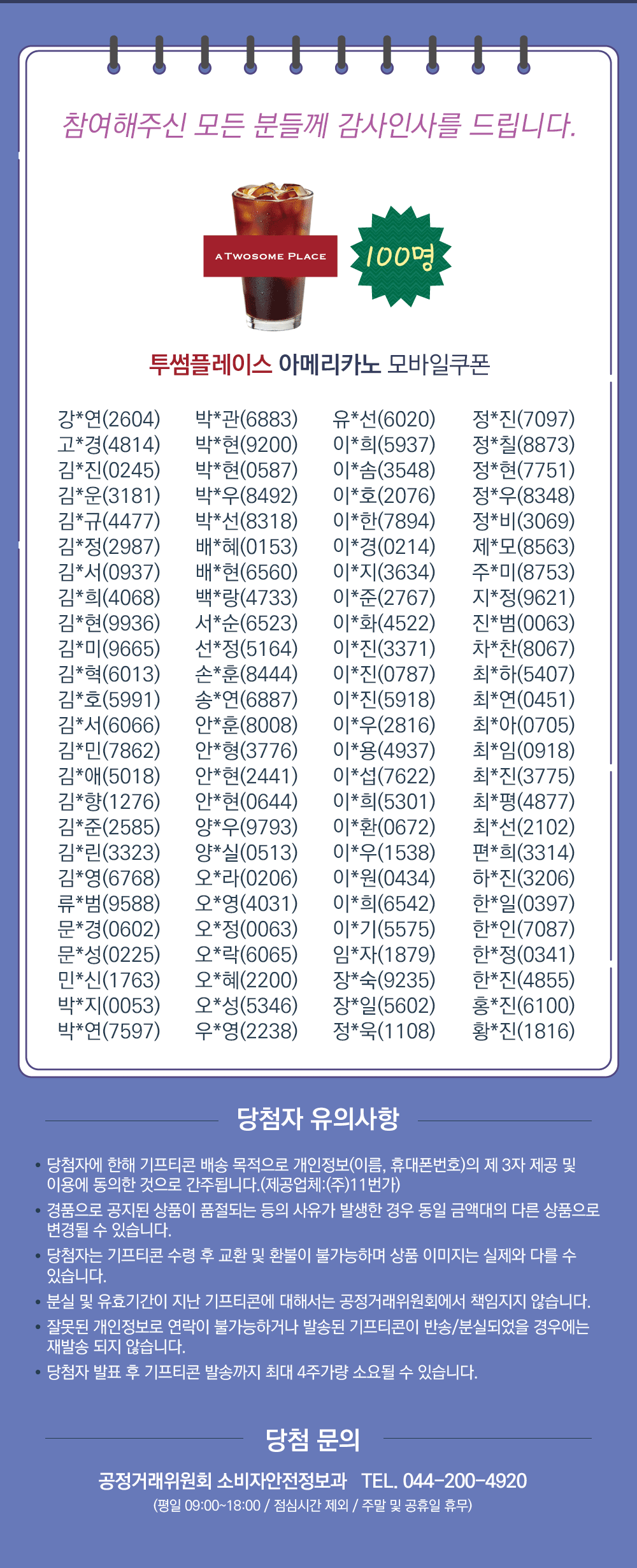 참여해주신 보든 분들께 감사인사를 드립니다.  투썸플레이스 아메리카노 모바일쿠폰 100명 당첨자 유의사항 당첨자에 한해 기프티콘 배송 목적으로 개인정보(이름, 휴대폰번호)의 제3자 제공 및 이용에 동의한 것으로 간주됩니다. (제공업체 주 11번가) 경품으로 공지된 상품이 품절되는 등의 사유가 발행한 경우 동일 금액대의 다른 상품으로 변경될 수 있습니다. 당첨자는 기프티콘 수령 후 교환 및 환불이 불가능하며 상품 이미지는 실제와 다를 수 있습니다. 분실 및 유효기간이 지난 기프티콘에 대해서는 공정거래위원회에서 책임지지 않습니다. 잘못된 개인정보로 연락이 불가능하거나 발송된 기프티콘이 반송 분실되었을 경우에는 재발송되지 않습니다. 당첨자 발표 후 기프티콘 발송까지 최대 4주 가량 소요될 수 있습니다. 당첨 문의 공정거래위원회 소비자안전정보과 TEL. 044-200-4920 평일 9시부터 18시까지 점심시간 제외 주말 및 공휴일 휴무