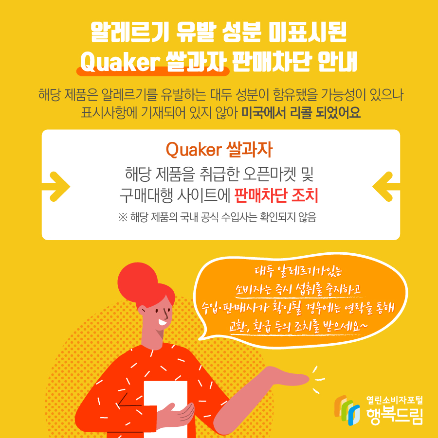 알레르기 유발 성분 미표시된 Quaker 쌀과자 판매차단 안내 해당 제품은 알레르기를 유발하는 대두 성분이 함유됐을 가능성이 있으나 표시사항에 기재되어 있지 않아 미국에서 리콜 되었어요 Quaker 쌀과자 해당 제품을 취급한 오픈마켓 및 구매대행 사이트에 판매차단 조치 ※ 해당 제품의 국내 공식 수입사는 확인되지 않음 대두 알레르기가있는 소비자는 즉시 섭취를 중지하고 수입·판매사가 확인될 경우에는 연락을 통해 교환, 환급 등의 조치를 받으세요~