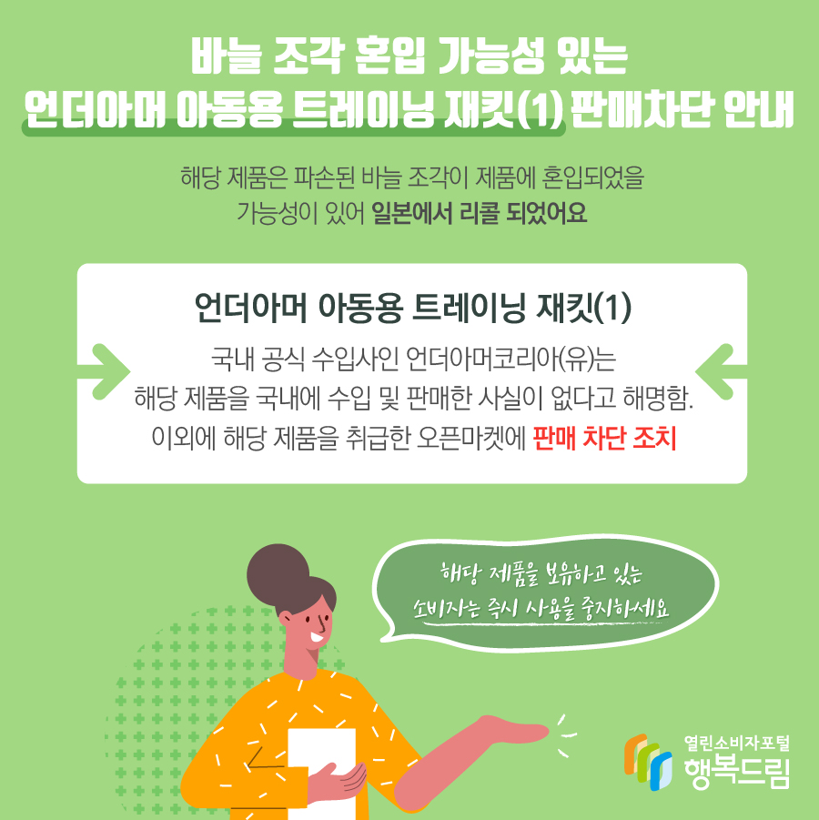 바늘 조각 혼입 가능성 있는 언더아머 아동용 트레이닝 재킷(1) 판매차단 안내 해당 제품은 파손된 바늘 조각이 제품에 혼입되었을 가능성이 있어 일본에서 리콜 되었어요 언더아머 아동용 트레이닝 재킷(1) 국내 공식 수입사인 언더아머코리아(유)는 해당 제품을 국내에 수입 및 판매한 사실이 없다고 해명함. 이외에 해당 제품을 취급한 오픈마켓에 판매 차단 조치 해당 제품을 보유하고 있는 소비자는 즉시 사용을 중지하세요