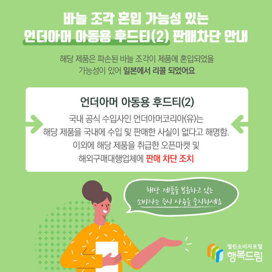 바늘 조각 혼입 가능성 있는 언더아머 아동용 후드티(2) 판매차단 안내 해당 제품은 파손된 바늘 조각이 제품에 혼입되었을 가능성이 있어 일본에서 리콜 되었어요 언더아머 아동용 후드티(2) 국내 공식 수입사인 언더아머코리아(유)는 해당 제품을 국내에 수입 및 판매한 사실이 없다고 해명함. 이외에 해당 제품을 취급한 오픈마켓 및 해외구매대행업체에 판매 차단 조치 해당 제품을 보유하고 있는 소비자는 즉시 사용을 중지하세요