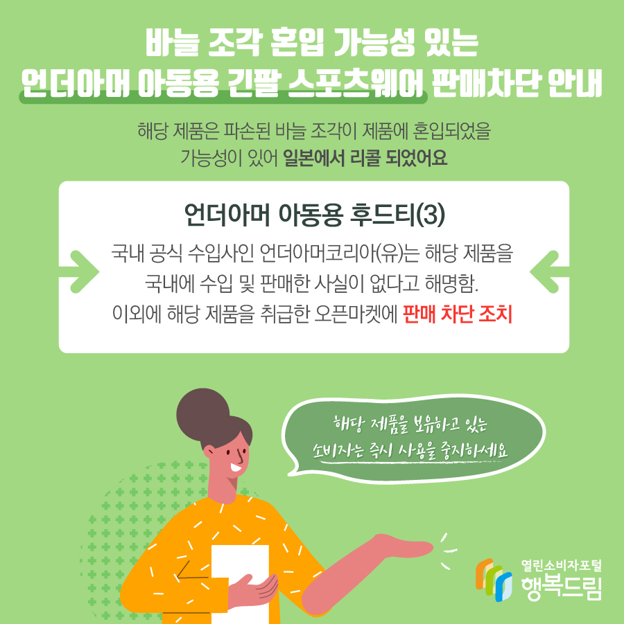 바늘 조각 혼입 가능성 있는 언더아머 아동용 긴팔 스포츠웨어 판매차단 안내 해당 제품은 파손된 바늘 조각이 제품에 혼입되었을 가능성이 있어 일본에서 리콜 되었어요 언더아머 아동용 후드티(3) 국내 공식 수입사인 언더아머코리아(유)는 해당 제품을 국내에 수입 및 판매한 사실이 없다고 해명함. 이외에 해당 제품을 취급한 오픈마켓에 판매 차단 조치 해당 제품을 보유하고 있는 소비자는 즉시 사용을 중지하세요 