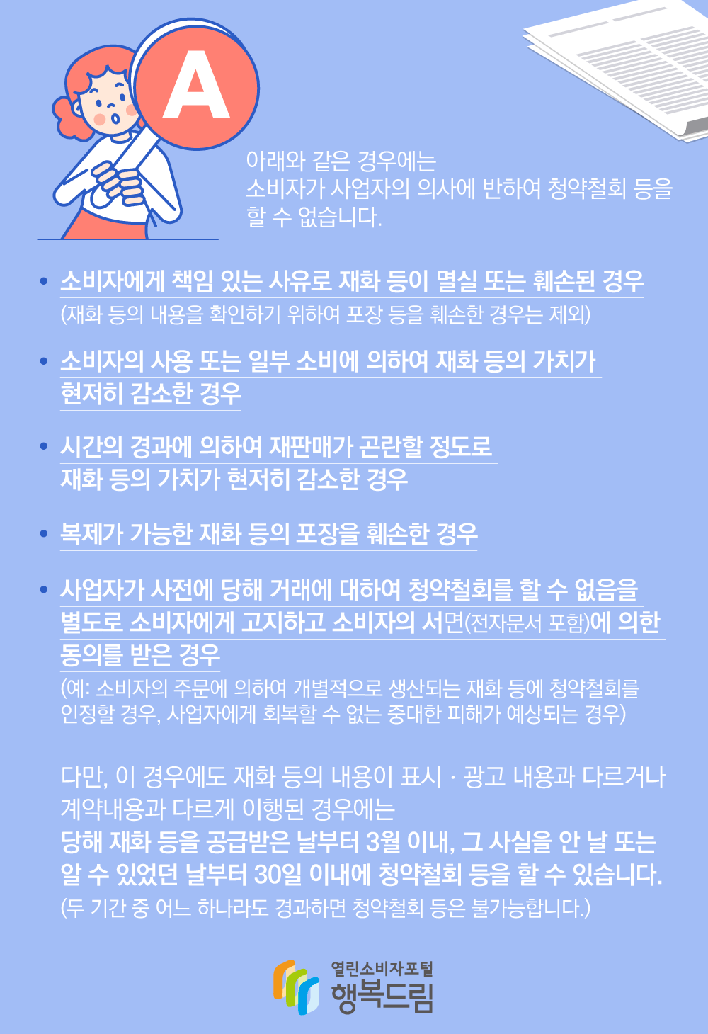 아래와 같은 경우에는 소비자가 사업자의 의사에 반하여 청약철회 등을 할 수 없습니다. 소비자에게 책임 있는 사유로 재화 등이 멸실 또는 훼손된 경우 재화 등의 내용을 확인하기 위하여 포장 등을 훼손한 경우는 제외, 소비자의 사용 또는 소비자에 의하여 재화 등의 가치가 현저히 감소한 경우, 시간의 경과에 의하여 재판매가 곤란할 정도로 재화 등의 가치가 현저히 감소한 경우, 복제가 가능한 재화 등의 포장을 훼손한 경우, 사업자가 사전에 당해 거래에 대하여 청약철회를 할 수 없음을 별도로 소비자에게 고지하고 소비자의 서면(전자문서 포함)에 의한 동의를 받은 경우(예: 소비자의 주문에 의하여 개별적으로 생산되는 재화 등에 청약철회를 인정할 경우, 사업자에게 회복할 수 없는 중대한 피해가 예상되는 경우), 다만, 이 경우에도 재화 등의 내용이 표시 광고 내용과 다르거나 계약내용과 다르게 이행된 경우에는 당해 재화 등을 공급받은 날부터 3월 이내, 그 사실을 안 날 또는 알 수 있었던 날부터 30일 이내에 청약철회 등을 할 수 있습니다. (두 기간 중 어느 하나라도 경과하면 청약철회 등은 불가능합니다.)