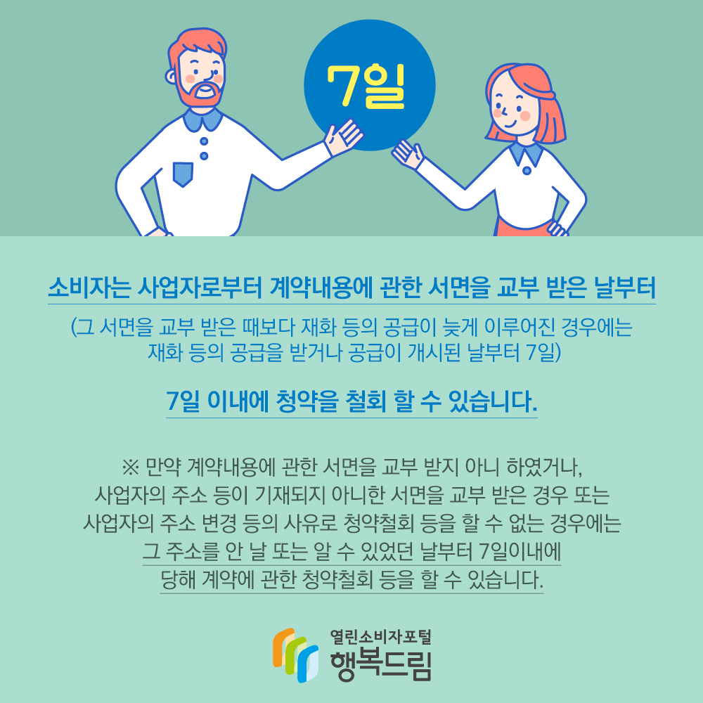 소비자는 사업자로부터 계약내용에 관한 서면을 교부 받은 날부터 7일 이내에 청약을 철회 할 수 있습니다. (그 서면을 교부 받은 때보다 재화 등의 공급이 늦게 이루어진 경우에는 재화 등의 공급을 받거나 공급이 개시된 날부터 7일) 만약 계약내용에 관한 서면을 교부 받지 아니 하였거나, 사업자의 주소 등이 기재되지 아니한 서면을 교부 받은 경우 또는 사업자의 주소 변경 등의 사유로 청약철회 등을 할 수 없는 경우에는 그 주소를 안 날 또는 알 수 있었던 날부터 7일 이내에 당해 계약에 관한 청약철회 등을 할 수 있습니다. 행복드림 열린소비자포털