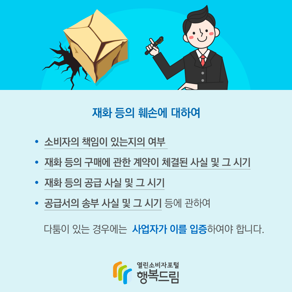 재화 등의 훼손에 대하여 소비자의 책임이 있는지의 여부, 재화 등의 구매에 관한 계약이 체결된 사실 및 그 시기, 재화 등의 공급 사실 및 그 시기, 공급서의 송부 사실 및 그 시기 등에 관하여 다툼이 있는 경우에는 사업자가 이를 입증하여야 합니다. 행복드림 열린소비자포털