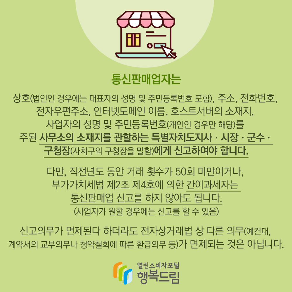 통신판매업자는 상호, 주소, 전화번호, 전자우편주소, 인터넷도메인 이름, 호스트 서버의 소재지, 사업자의 성명 및 주민등록번호를 주된 사무소의 소재지를 관할하는 특별자치도지사, 시장, 군수, 구청장에게 신고하여야 합니다. 다만, 직전년도 동안 거래 횟수가 50회 미만이거나, 부가가치세법 제2조, 제4조에 의한 간이과세자는 통신판매업 신고를 하지 않아도 됩니다. 신고의무가 면제된다 하더라도 전자상거래법 상 다른 의무가 면제되는것은 아닙니다.