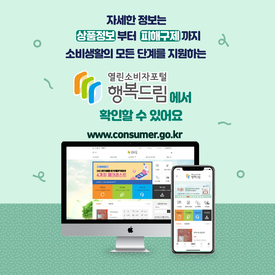 자세한 정보는 상품정보부터 피해구제까지 소비생활의 모든 단계를 지원하는 열린소비자포털 행복드림에서 확인할 수 있어요 www.consumer.go.kr