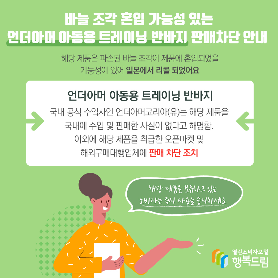 바늘 조각 혼입 가능성 있는 언더아머 아동용 트레이닝 반바지 판매차단 안내 해당 제품은 파손된 바늘 조각이 제품에 혼입되었을 가능성이 있어 일본에서 리콜 되었어요 언더아머 아동용 트레이닝 반바지 국내 공식 수입사인 언더아머코리아(유)는 해당 제품을 국내에 수입 및 판매한 사실이 없다고 해명함. 이외에 해당 제품을 취급한 오픈마켓 및 해외구매대행업체에 판매 차단 조치해당 제품을 보유하고 있는 소비자는 즉시 사용을 중지하세요