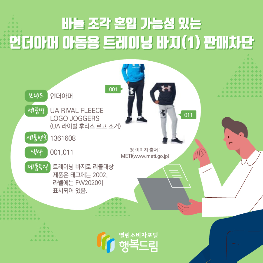 바늘 조각 혼입 가능성 있는 언더아머 아동용 트레이닝 바지(1) 판매차단 브랜드 언더아머 제품명 UA RIVAL FLEECE LOGO JOGGERS (UA 라이벌 후리스 로고 조거) 제품번호 1361608 색상 001,011 제품특징 트레이닝 바지로 리콜대상 제품은 태그에는 2002, 라벨에는 FW2020이 표시되어 있음. ※ 이미지 출처 : METI(www.meti.go.jp) 