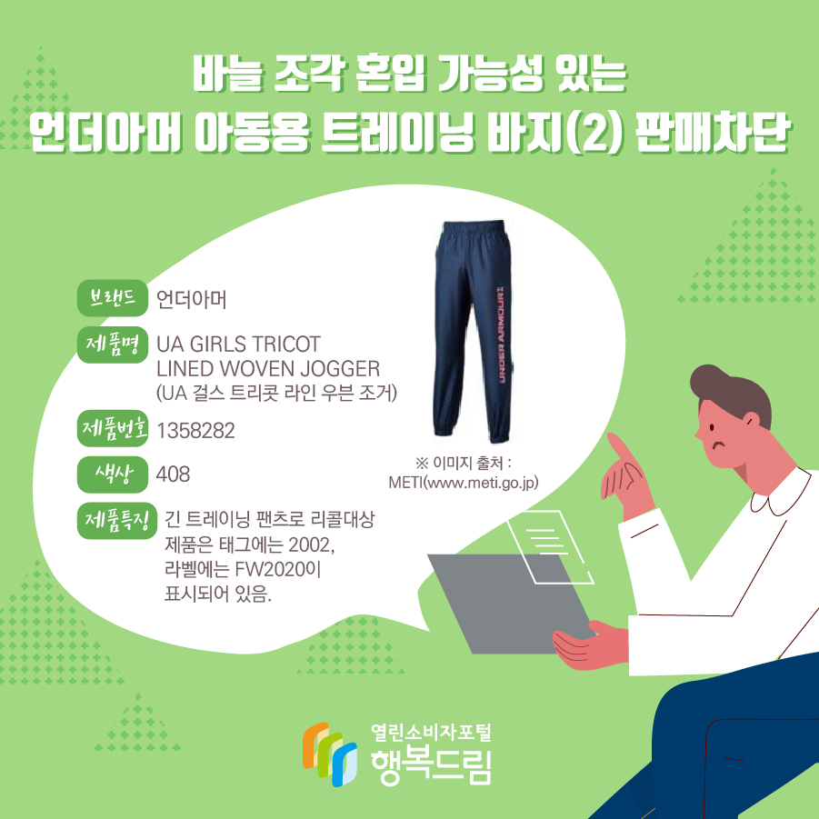  바늘 조각 혼입 가능성 있는 언더아머 아동용 트레이닝 바지(1) 판매차단 브랜드 언더아머 제품명 UA RIVAL FLEECE LOGO JOGGERS (UA 라이벌 후리스 로고 조거) 제품번호 1361608 색상 001,011 제품특징 트레이닝 바지로 리콜대상 제품은 태그에는 2002, 라벨에는 FW2020이 표시되어 있음. ※ 이미지 출처 : METI(www.meti.go.jp)