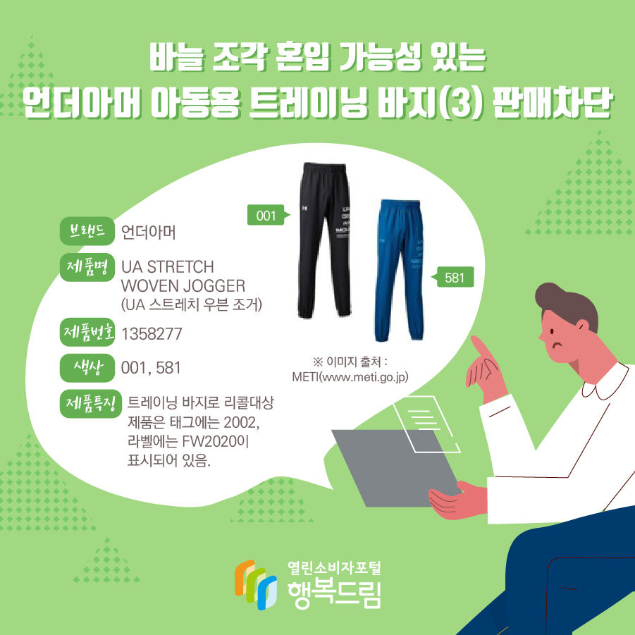  바늘 조각 혼입 가능성 있는 언더아머 아동용 트레이닝 바지(3) 판매차단 브랜드 언더아머 제품명 UA STRETCH WOVEN JOGGER (UA 스트레치 우븐 조거) 제품번호 1358277 색상 001, 581 제품특징 트레이닝 바지로 리콜대상 제품은 태그에는 2002, 라벨에는 FW2020이 표시되어 있음. ※ 이미지 출처 : METI(www.meti.go.jp)