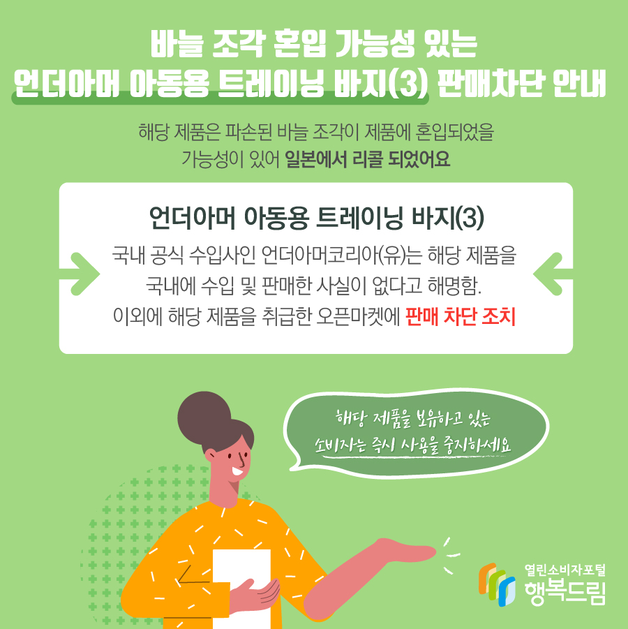 바늘 조각 혼입 가능성 있는 언더아머 아동용 트레이닝 바지(3) 판매차단 안내 해당 제품은 파손된 바늘 조각이 제품에 혼입되었을 가능성이 있어 일본에서 리콜 되었어요 언더아머 아동용 트레이닝 바지(3) 국내 공식 수입사인 언더아머코리아(유)는 해당 제품을 국내에 수입 및 판매한 사실이 없다고 해명함. 이외에 해당 제품을 취급한 오픈마켓에 판매 차단 조치 해당 제품을 보유하고 있는 소비자는 즉시 사용을 중지하세요