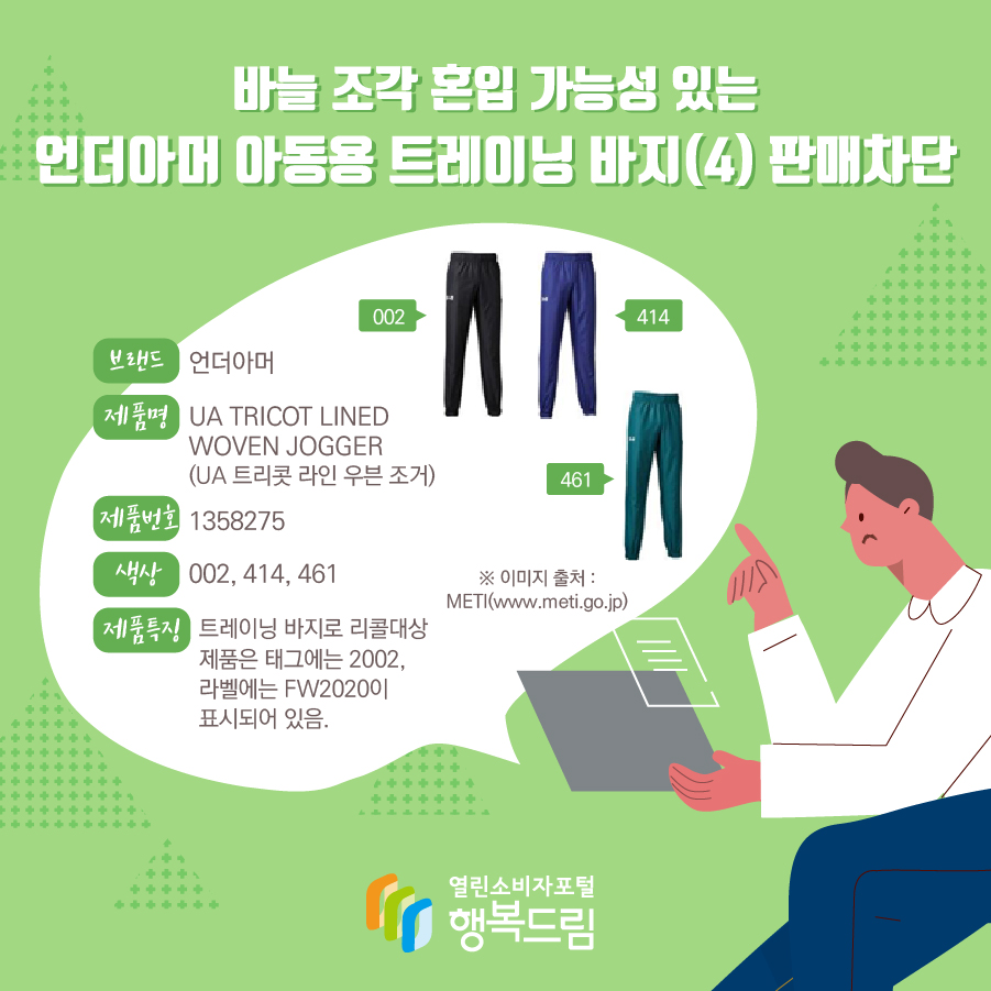 바늘 조각 혼입 가능성 있는 언더아머 아동용 트레이닝 바지(4) 판매차단 브랜드 언더아머 제품명 UA TRICOT LINED WOVEN JOGGER (UA 트리콧 라인 우븐 조거) 제품번호 1358275 색상 002, 414, 461 제품특징 트레이닝 바지로 리콜대상 제품은 태그에는 2002, 라벨에는 FW2020이 표시되어 있음. ※ 이미지 출처 : METI(www.meti.go.jp) 