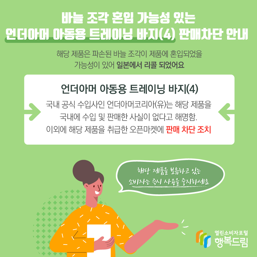 바늘 조각 혼입 가능성 있는 언더아머 아동용 트레이닝 바지(4) 판매차단 안내 해당 제품은 파손된 바늘 조각이 제품에 혼입되었을 가능성이 있어 일본에서 리콜 되었어요 언더아머 아동용 트레이닝 바지(4) 국내 공식 수입사인 언더아머코리아(유)는 해당 제품을 국내에 수입 및 판매한 사실이 없다고 해명함. 이외에 해당 제품을 취급한 오픈마켓에 판매 차단 조치