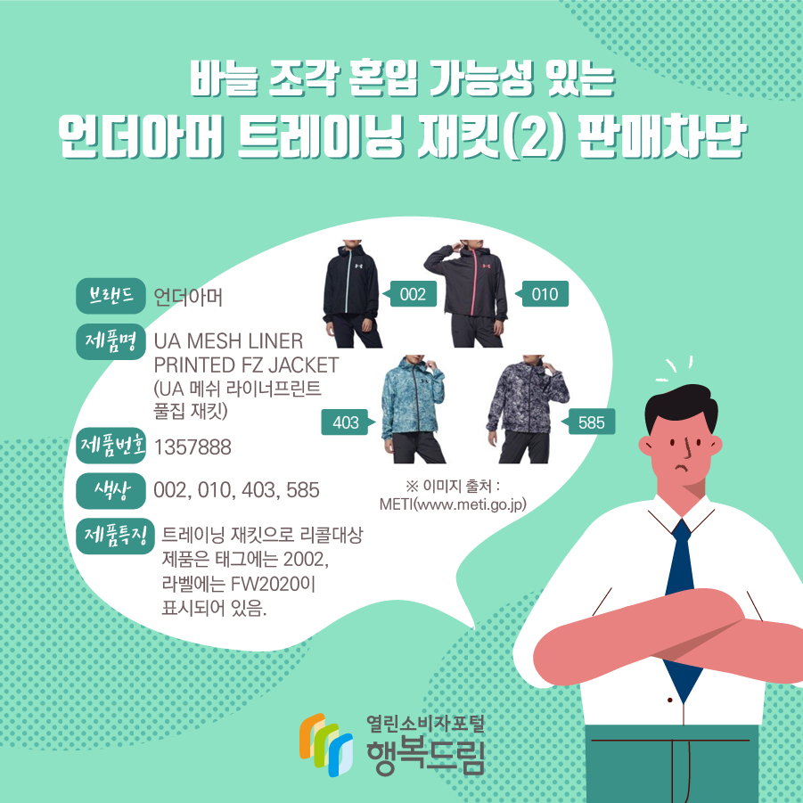 바늘 조각 혼입 가능성 있는 언더아머 트레이닝 재킷(2) 판매차단 브랜드 언더아머 제품명 UA MESH LINER PRINTED FZ JACKET (UA 메쉬 라이너프린트 풀집 재킷) 제품번호 1357888 색상 002, 010, 403, 585 제품특징 트레이닝 재킷으로 리콜대상 제품은 태그에는 2002, 라벨에는 FW2020이 표시되어 있음. ※ 이미지 출처 : METI(www.meti.go.jp) 