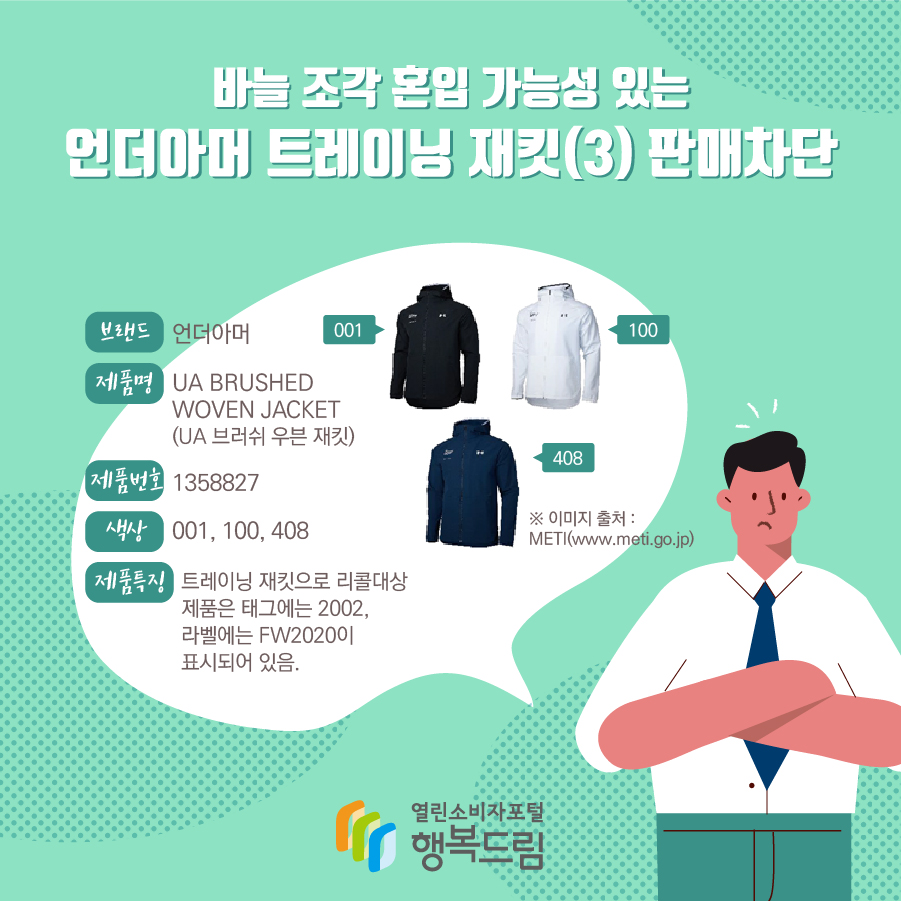 바늘 조각 혼입 가능성 있는 언더아머 트레이닝 재킷(3) 판매차단 브랜드 언더아머 제품명 UA BRUSHED WOVEN JACKET (UA 브러쉬 우븐 재킷) 제품번호 1358827 색상 001, 100, 408 제품특징 트레이닝 재킷으로 리콜대상 제품은 태그에는 2002, 라벨에는 FW2020이 표시되어 있음. ※ 이미지 출처 : METI(www.meti.go.jp)