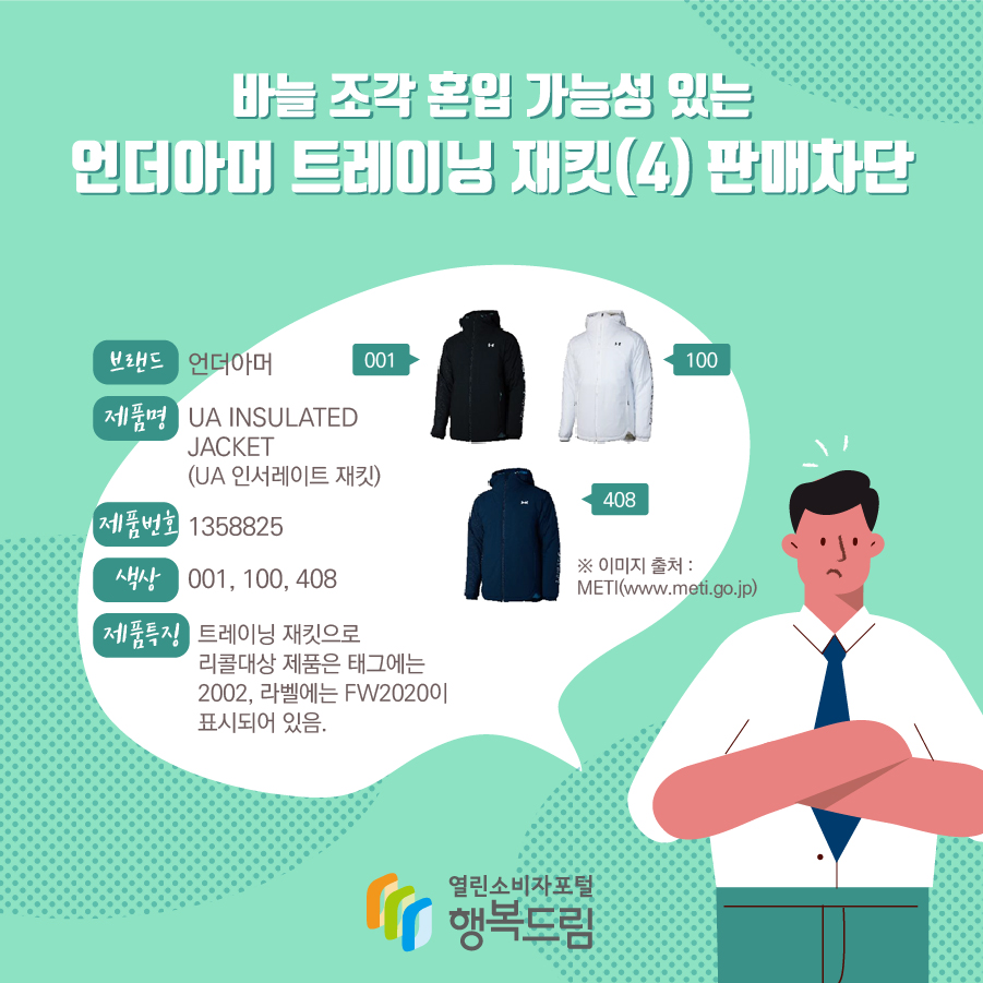 바늘 조각 혼입 가능성 있는 언더아머 트레이닝 재킷(4) 판매차단 브랜드 언더아머 제품명 UA INSULATED JACKET (UA 인서레이트 재킷) 제품번호 1358825 색상 001, 100, 408 제품특징 트레이닝 재킷으로 리콜대상 제품은 태그에는 2002, 라벨※ 이미지 출처 : METI(www.meti.go.jp)에는 FW2020이 표시되어 있음.