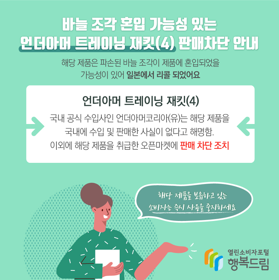 바늘 조각 혼입 가능성 있는 언더아머 트레이닝 재킷(4) 판매차단 안내 해당 제품은 파손된 바늘 조각이 제품에 혼입되었을 가능성이 있어 일본에서 리콜 되었어요 언더아머 트레이닝 재킷(4) 국내 공식 수입사인 언더아머코리아(유)는 해당 제품을 국내에 수입 및 판매한 사실이 없다고 해명함. 이외에 해당 제품을 취급한 오픈마켓에 판매 차단 조치해당 제품을 보유하고 있는 소비자는 즉시 사용을 중지하세요